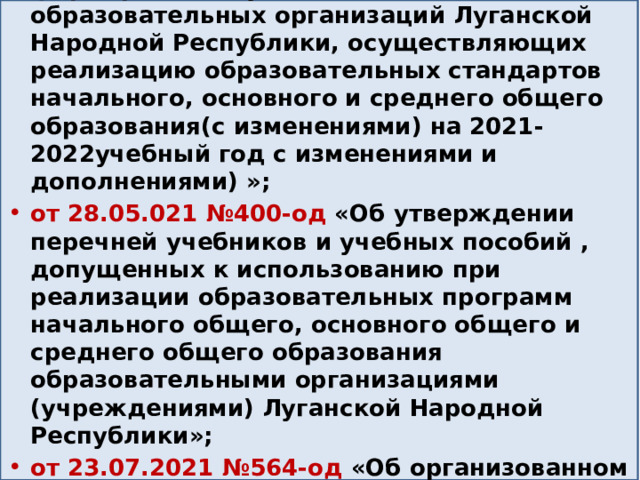 от 28.05.2021 № 401-од «Об утверждении Методических рекомендаций по формированию учебных планов образовательных организаций Луганской Народной Республики, осуществляющих реализацию образовательных стандартов начального, основного и среднего общего образования(с изменениями) на 2021-2022учебный год с изменениями и дополнениями) »; от 28.05.021 №400-од «Об утверждении перечней учебников и учебных пособий , допущенных к использованию при реализации образовательных программ начального общего, основного общего и среднего общего образования образовательными организациями (учреждениями) Луганской Народной Республики»; от 23.07.2021 №564-од «Об организованном начале 2021-2022 учебного года в общеобразовательных организациях Луганской Народной Республики»; 