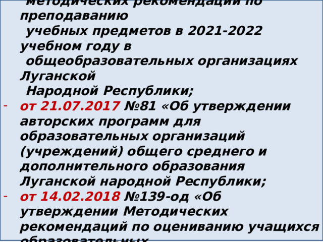 от23.08.2022 №611-ОД «Об утверждении  методических рекомендаций по преподаванию  учебных предметов в 2021-2022 учебном году в  общеобразовательных организациях Луганской  Народной Республики; от 21.07.2017 №81 «Об утверждении авторских программ для образовательных организаций (учреждений) общего среднего и дополнительного образования Луганской народной Республики; от 14.02.2018 №139-од «Об утверждении Методических рекомендаций по оцениванию учащихся образовательных организаций(учреждений) Луганской Народной Республики»; 