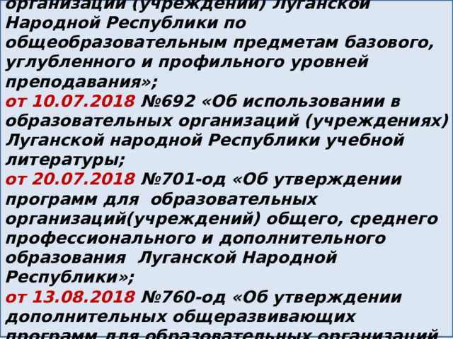 от 10.06.2020 №600-ОД «Об утверждении Примерных программ для образовательных организаций (учреждений) Луганской Народной Республики по общеобразовательным предметам базового, углубленного и профильного уровней преподавания»; от 10.07.2018 №692 «Об использовании в образовательных организаций (учреждениях) Луганской народной Республики учебной литературы; от 20.07.2018 №701-од «Об утверждении программ для образовательных организаций(учреждений) общего, среднего профессионального и дополнительного образования Луганской Народной Республики»; от 13.08.2018 №760-од «Об утверждении дополнительных общеразвивающих программ для образовательных организаций (учреждений) Луганской Народной Республики» 