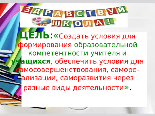 ЦЕЛЬ : « Создать условия для формирования образовательной компетентности учителя и учащихся , обеспечить условия для самосовершенствования, саморе-ализации, саморазвития через разные виды деятельности » . 