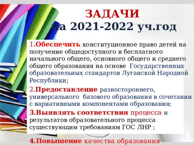 ЗАДАЧИ  на 2021-2022 уч.год 1 .Обеспечить  конституционное право детей на получение общедоступного и бесплатного начального общего, основного общего и среднего общего образования на основе Государственных образовательных стандартов Луганской Народной Республики ; 2. Предоставление  разностороннего, универсального базового образования в сочетании с вариативными компонентами образования; 3.Выявлять соответствия процесса и результатов образовательного процесса существующим требованиям ГОС ЛНР ;  4. Повышение  качества образования обучающихся ; 
