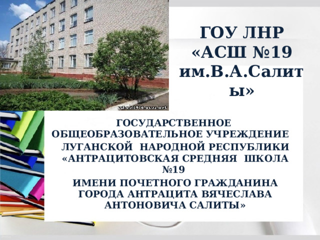 ГОУ ЛНР  «АСШ №19 им.В.А.Салиты» ГОСУДАРСТВЕННОЕ ОБЩЕОБРАЗОВАТЕЛЬНОЕ УЧРЕЖДЕНИЕ ЛУГАНСКОЙ НАРОДНОЙ РЕСПУБЛИКИ «АНТРАЦИТОВСКАЯ СРЕДНЯЯ ШКОЛА №19 ИМЕНИ ПОЧЕТНОГО ГРАЖДАНИНА ГОРОДА АНТРАЦИТА ВЯЧЕСЛАВА АНТОНОВИЧА САЛИТЫ» 
