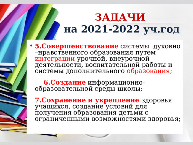ЗАДАЧИ  на 2021-2022 уч.год 5.С овершенствование  системы духовно –нравственного образования путем интеграции урочной, внеурочной деятельности, воспитательной работы и системы дополнительного образования;  6.Создание  информационно- образовательной среды школы ; 7.Сохранение и укрепление здоровья учащихся, создание условий для получения образования детьми с ограниченными возможностями здоровья; 