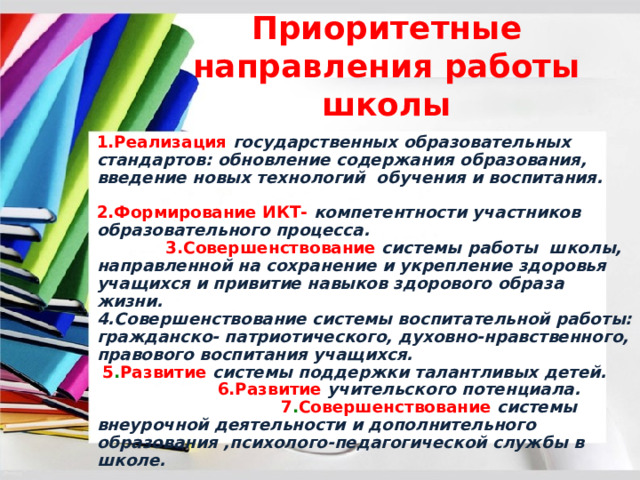 Приоритетные направления работы школы 1.Реализация государственных образовательных стандартов: обновление содержания образования, введение новых технологий обучения и воспитания.  2.Формирование ИКТ- компетентности участников образовательного процесса. 3.Совершенствование  системы работы школы, направленной на сохранение и укрепление здоровья учащихся и привитие навыков здорового образа жизни.  4.Совершенствование системы воспитательной работы: гражданско- патриотического, духовно-нравственного, правового воспитания учащихся. 5 . Развитие  системы поддержки талантливых детей.  6.Развитие учительского потенциала. 7 . Совершенствование  системы внеурочной деятельности и дополнительного образования ,психолого-педагогической службы в школе. 