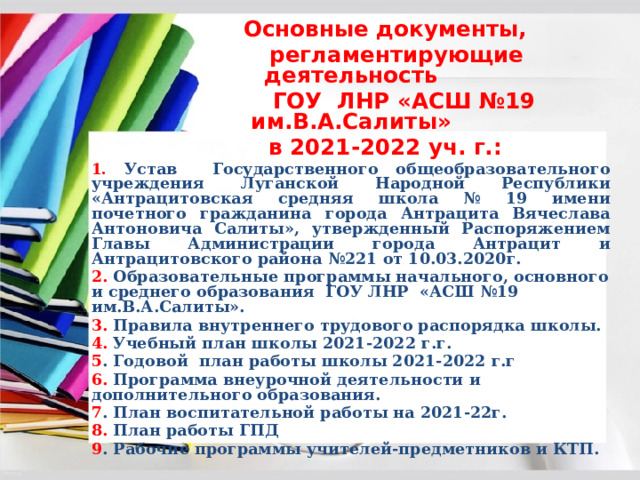  Основные документы,  регламентирующие деятельность  ГОУ ЛНР «АСШ №19 им.В.А.Салиты»  в 2021-2022 уч. г.: 1. Устав Государственного общеобразовательного учреждения Луганской Народной Республики «Антрацитовская средняя школа № 19 имени почетного гражданина города Антрацита Вячеслава Антоновича Салиты», утвержденный Распоряжением Главы Администрации города Антрацит и Антрацитовского района №221 от 10.03.2020г. 2. Образовательные программы начального, основного и среднего образования ГОУ ЛНР «АСШ №19 им.В.А.Салиты». 3. Правила внутреннего трудового распорядка школы. 4. Учебный план школы 2021-2022 г.г. 5 . Годовой план работы школы 2021-2022 г.г 6. Программа внеурочной деятельности и дополнительного образования. 7 . План воспитательной работы на 2021-22г. 8. План работы ГПД 9 . Рабочие программы учителей-предметников и КТП.  