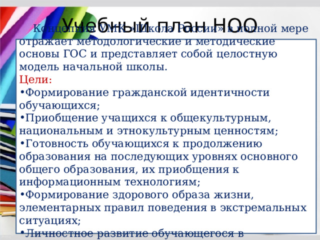 Учебный план НОО  Концепция УМК «Школа России» в полной мере отражает методологические и методические основы ГОС и представляет собой целостную модель начальной школы. Цели: Формирование гражданской идентичности обучающихся; Приобщение учащихся к общекультурным, национальным и этнокультурным ценностям; Готовность обучающихся к продолжению образования на последующих уровнях основного общего образования, их приобщения к информационным технологиям; Формирование здорового образа жизни, элементарных правил поведения в экстремальных ситуациях; Личностное развитие обучающегося в соответствии с его индивидуальностью 
