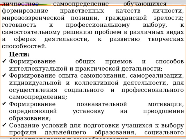 Основное общее образование обеспечивает личностное самоопределение обучающихся – формирование нравственных качеств личности, мировоззренческой позиции, гражданской зрелости; готовность к профессиональному выбору, к самостоятельному решению проблем в различных видах и сферах деятельности, к развитию творческих способностей.  Цели: Формирование общих приемов и способов интеллектуальной и практической детальности; Формирование опыта самопознания, самореализации, индивидуальной и коллективной деятельности, для осуществления социального и профессионального самоопределения; Формирование познавательной мотивации, определяющей установку на преодоление образования; Создание условий для подготовки учащихся к выбору профиля дальнейшего образования, социального самоопределения и самообразования. 