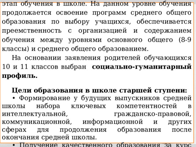 Среднее общее образование – завершающий этап обучения в школе. На данном уровне обучения продолжается освоение программ среднего общего образования по выбору учащихся, обеспечивается преемственность с организацией и содержанием обучения между уровнями основного общего (8-9 классы) и среднего общего образованием. На основании заявления родителей обучающихся 10 и 11 классов выбран социально-гуманитарный профиль.  Цели образования в школе старшей ступени: • Формирование у будущих выпускников средней школы набора ключевых компетентностей в интеллектуальной, гражданско-правовой, коммуникационной, информационной и других сферах для продолжения образования после окончания средней школы. • Получение качественного образования за курс средней школы 