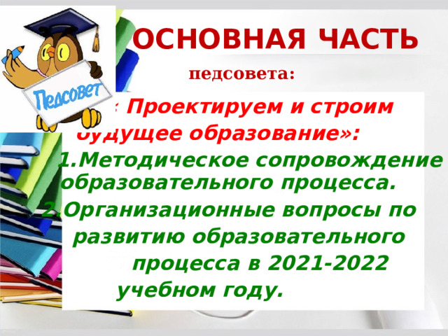 . ОСНОВНАЯ ЧАСТЬ   педсовета: - « « Проектируем и строим  будущее образование»:   1.Методическое сопровождение образовательного процесса.  2.Организационные вопросы по  развитию образовательного  процесса в 2021-2022 учебном году. 