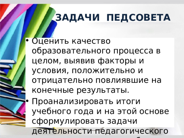  ЗАДАЧИ ПЕДСОВЕТА Оценить качество образовательного процесса в целом, выявив факторы и условия, положительно и отрицательно повлиявшие на конечные результаты. Проанализировать итоги учебного года и на этой основе сформулировать задачи деятельности педагогического коллектива в новом учебном году. 