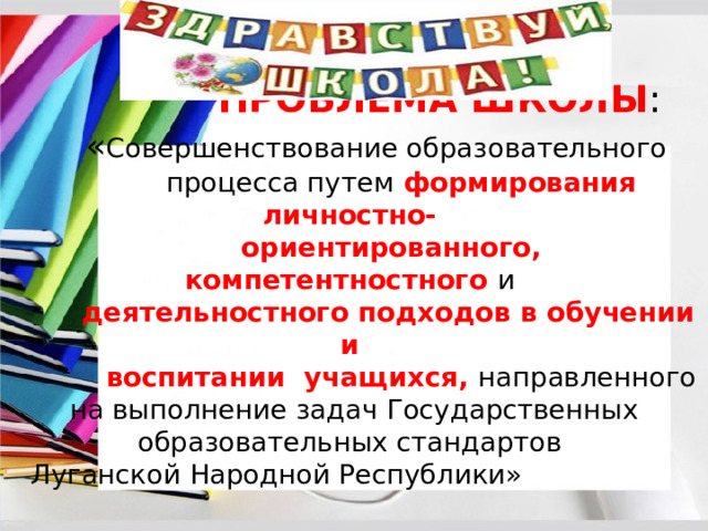  ПРОБЛЕМА ШКОЛЫ :   « Совершенствование образовательного  процесса путем формирования личностно-  ориентированного, компетентностного и   деятельностного подходов в обучении и  воспитании учащихся, направленного на выполнение задач Государственных образовательных стандартов  Луганской Народной Республики» 