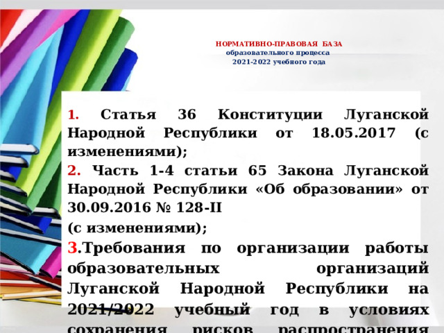     НОРМАТИВНО-ПРАВОВАЯ БАЗА  образовательного процесса  2021-2022 учебного года   1.  Статья 36 Конституции Луганской Народной Республики от 18.05.2017 (с изменениями); 2. Часть 1-4 статьи 65 Закона Луганской Народной Республики «Об образовании» от 30.09.2016 № 128-II (с изменениями);  3 .Требования по организации работы образовательных организаций Луганской Народной Республики на 2021/2022 учебный год в условиях сохранения рисков распространения COVID-19 от 06.08.2021 № 02-11/23/21; 