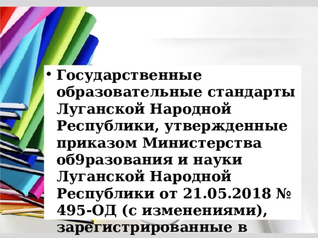 Государственные образовательные стандарты Луганской Народной Республики, утвержденные приказом Министерства об9разования и науки Луганской Народной Республики от 21.05.2018 № 495-ОД (с изменениями), зарегистрированные в Министерстве юстиции Луганской Народной Республики 13.06.2018 за № 200/1844;  