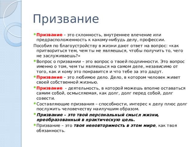 Призвание Призвание – это склонность, внутреннее влечение или предрасположенность к какому-нибудь делу, профессии. Пособия по благоустройству в жизни дают ответ на вопрос: «как притвориться тем, чем ты не являешься, чтобы получить то, чего не заслуживаешь?» Вопрос о призвании – это вопрос о твоей подлинности. Это вопрос именно о том, чем ты являешься на самом деле, независимо от того, как и кому это понравится и что тебе за это дадут. Призвание – это любимое дело. Дело, в котором человек живет своей собственной жизнью. Призвание - деятельность, в которой можешь вполне оставаться самим собой, осмысляемая, как долг, долг перед собой, долг совести. Составляющие призвания – способности, интерес к делу плюс долг послужить человечеству наилучшим образом. Призвание – это твой персональный смысл жизни, преобразованный в практическую цель. Призвание – это твоя неповторимость в этом мире , как твоя обязанность. 