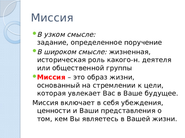 Миссия В узком смысле: задание, определенное поручение В широком смысле: жизненная, историческая роль какого-н. деятеля или общественной группы Миссия – это образ жизни, основанный на стремлении к цели, которая увлекает Вас в Ваше будущее. Миссия включает в себя убеждения, ценности и Ваши представления о том, кем Вы являетесь в Вашей жизни. 