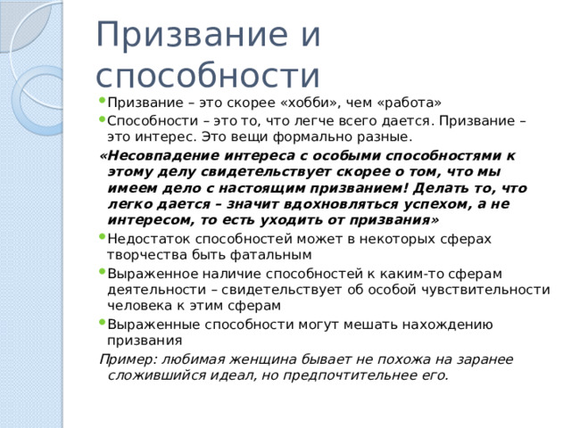 Призвание и способности Призвание – это скорее «хобби», чем «работа» Способности – это то, что легче всего дается. Призвание – это интерес. Это вещи формально разные. «Несовпадение интереса с особыми способностями к этому делу свидетельствует скорее о том, что мы имеем дело с настоящим призванием! Делать то, что легко дается – значит вдохновляться успехом, а не интересом, то есть уходить от призвания» Недостаток способностей может в некоторых сферах творчества быть фатальным Выраженное наличие способностей к каким-то сферам деятельности – свидетельствует об особой чувствительности человека к этим сферам Выраженные способности могут мешать нахождению призвания Пример: любимая женщина бывает не похожа на заранее сложившийся идеал, но предпочтительнее его. 