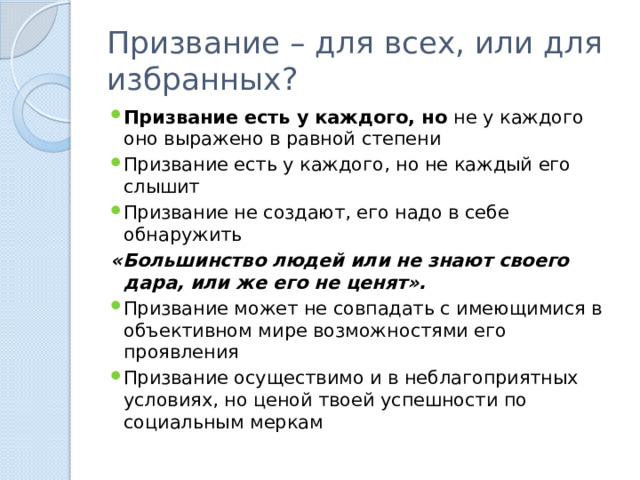 Призвание – для всех, или для избранных? Призвание есть у каждого, но не у каждого оно выражено в равной степени Призвание есть у каждого, но не каждый его слышит Призвание не создают, его надо в себе обнаружить «Большинство людей или не знают своего дара, или же его не ценят».   Призвание может не совпадать с имеющимися в объективном мире возможностями его проявления Призвание осуществимо и в неблагоприятных условиях, но ценой твоей успешности по социальным меркам 