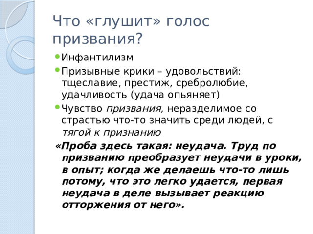 Что «глушит» голос призвания? Инфантилизм Призывные крики – удовольствий: тщеславие, престиж, сребролюбие, удачливость (удача опьяняет) Чувство  призвания, неразделимое со страстью что-то значить среди людей, с тягой к   признанию   «Проба здесь такая: неудача. Труд по призванию преобразует неудачи в уроки, в опыт; когда же делаешь что-то лишь потому, что это легко удается, первая неудача в деле вызывает реакцию отторжения от него». 