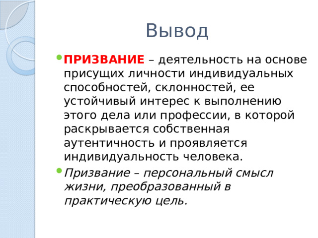 Вывод ПРИЗВАНИЕ – деятельность на основе присущих личности индивидуальных способностей, склонностей, ее устойчивый интерес к выполнению этого дела или профессии, в которой раскрывается собственная аутентичность и проявляется индивидуальность человека. Призвание – персональный смысл жизни, преобразованный в практическую цель. 