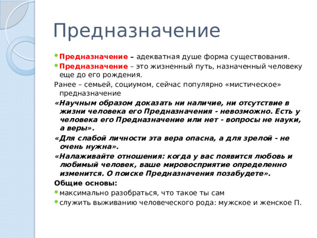 Предназначение Предназначение – адекватная душе форма существования. Предназначение – это жизненный путь, назначенный человеку еще до его рождения. Ранее – семьей, социумом, сейчас популярно «мистическое» предназначение «Научным образом доказать ни наличие, ни отсутствие в жизни человека его Предназначения - невозможно. Есть у человека его Предназначение или нет - вопросы не науки, а веры». «Для слабой личности эта вера опасна, а для зрелой - не очень нужна». «Налаживайте отношения: когда у вас появится любовь и любимый человек, ваше мировосприятие определенно изменится. О поиске Предназначения позабудете». Общие основы: максимально разобраться, что такое ты сам служить выживанию человеческого рода: мужское и женское П. 