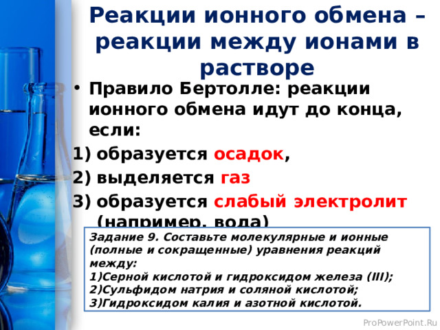 Реакции ионного обмена – реакции между ионами в растворе Правило Бертолле: реакции ионного обмена идут до конца, если: образуется осадок , выделяется газ  образуется слабый электролит (например, вода) Задание 9. Составьте молекулярные и ионные (полные и сокращенные) уравнения реакций между: Серной кислотой и гидроксидом железа (III); Сульфидом натрия и соляной кислотой; Гидроксидом калия и азотной кислотой. 