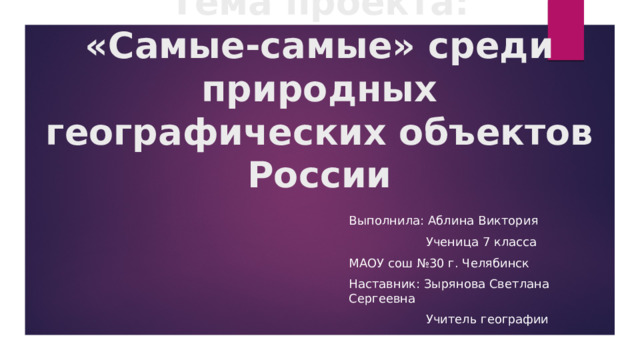 Тема проекта:  «Самые-самые» среди природных географических объектов России Выполнила: Аблина Виктория  Ученица 7 класса МАОУ сош №30 г. Челябинск Наставник: Зырянова Светлана Сергеевна  Учитель географии 