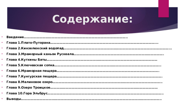 Содержание: Введение……………………………………………………………………………………….. Глава 1.Плато-Путорана…………………………………………………………………………………………... Глава 2.Кинзелюкский водопад…………………………………………………………………………………………... Глава 3.Мраморный каньон Рускеала……………………………………………………………………………. Глава 4.Кутхины Баты……………………………………………………………………………………………… Глава 5.Ключевская сопка………………………………………………………………………………………….. Глава 6.Мраморная пещера………………………………………………………………………………………. Глава 7.Кунгурская пещера…………………………………………………………………………………………. Глава 8.Малиновое озеро…………………………………………………………………………………………….. Глава 9.Озеро Троицкое…………………………………………………………………………………………… Глава 10.Гора Эльбрус………………………………………………………………………………………………….. Выводы……………………………………………………………………………………………………………………….. 