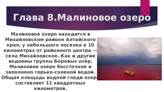 Глава 8.Малиновое озеро Малиновое озеро находится в Михайловском районе Алтайского края, у небольшого поселка в 10 километрах от районного центра — села Михайловское. Как и другие водоемы группы Боровых озёр, Малиновое озеро бессточное и заполнено горько-соленой водой. Общая площадь водной глади озера составляет 11 квадратных километров. 