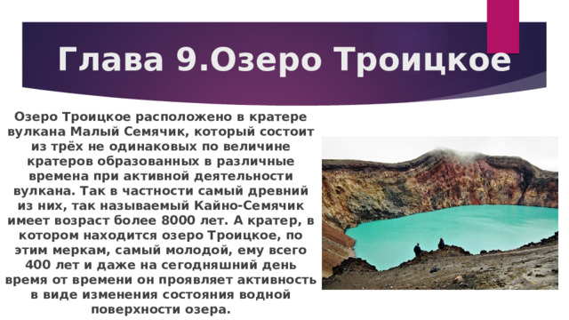Глава 9.Озеро Троицкое Озеро Троицкое расположено в кратере вулкана Малый Семячик, который состоит из трёх не одинаковых по величине кратеров образованных в различные времена при активной деятельности вулкана. Так в частности самый древний из них, так называемый Кайно-Семячик имеет возраст более 8000 лет. А кратер, в котором находится озеро Троицкое, по этим меркам, самый молодой, ему всего 400 лет и даже на сегодняшний день время от времени он проявляет активность в виде изменения состояния водной поверхности озера. 