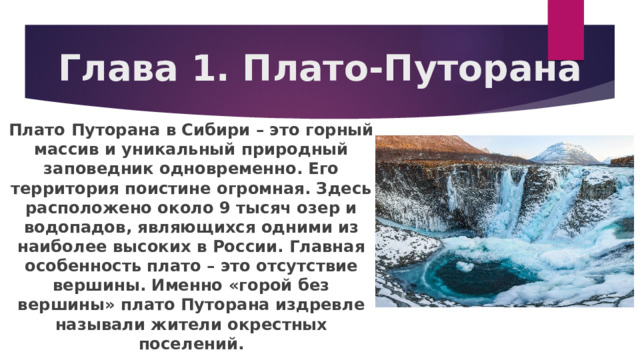 Глава 1. Плато-Путорана Плато Путорана в Сибири – это горный массив и уникальный природный заповедник одновременно. Его территория поистине огромная. Здесь расположено около 9 тысяч озер и водопадов, являющихся одними из наиболее высоких в России. Главная особенность плато – это отсутствие вершины. Именно «горой без вершины» плато Путорана издревле называли жители окрестных поселений. 