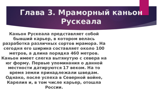 Глава 3. Мраморный каньон Рускеала Каньон Рускеала представляет собой бывший карьер, в котором велась разработка различных сортов мрамора. На сегодня его ширина составляет около 100 метров, а длина порядка 460 метров. Каньон имеет слегка вытянутую с севера на юг форму. Первые упоминания о данной местности датируются 17 веком. На то время земли принадлежали шведам. Однако, после успеха в Северной войне, Карелия и, в том числе карьер, отошла России. 