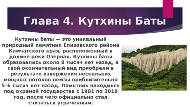 Глава 4. Кутхины Баты Кутхины баты — это уникальный природный памятник Елизовского района Камчатского края, расположенный в долине реки Озерная. Кутхины баты образовались около 8 тысяч лет назад, а свой окончательный вид приобрели в результате извержения нескольких мощных потоков пемзы приблизительно 5–6 тысяч лет назад. Памятник находился под охраной государства с 1981 по 2018 год, после чего официально стал считаться утраченным. 