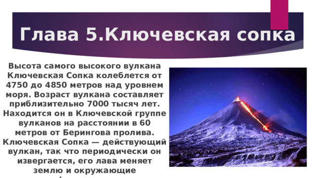 Глава 5.Ключевская сопка Высота самого высокого вулкана Ключевская Сопка колеблется от 4750 до 4850 метров над уровнем моря. Возраст вулкана составляет приблизительно 7000 тысяч лет. Находится он в Ключевской группе вулканов на расстоянии в 60 метров от Берингова пролива. Ключевская Сопка — действующий вулкан, так что периодически он извергается, его лава меняет землю и окружающие ландшафты, создает новые рельефы. 