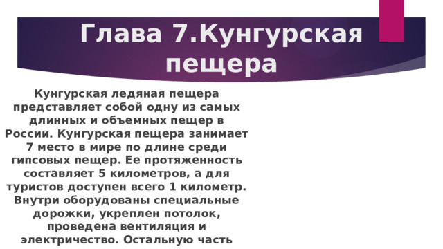Глава 7.Кунгурская пещера Кунгурская ледяная пещера представляет собой одну из самых длинных и объемных пещер в России. Кунгурская пещера занимает 7 место в мире по длине среди гипсовых пещер. Ее протяженность составляет 5 километров, а для туристов доступен всего 1 километр. Внутри оборудованы специальные дорожки, укреплен потолок, проведена вентиляция и электричество. Остальную часть продолжают исследовать ученые. 