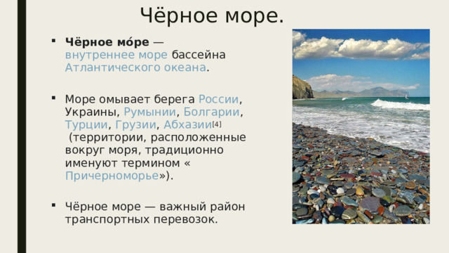 Чёрное море. Чёрное мо́ре  —  внутреннее море  бассейна  Атлантического океана .   Море омывает берега  России ,  Украины ,  Румынии ,  Болгарии ,  Турции ,  Грузии ,  Абхазии [4]  (территории, расположенные вокруг моря, традиционно именуют термином « Причерноморье »).   Чёрное море — важный район транспортных перевозок. 