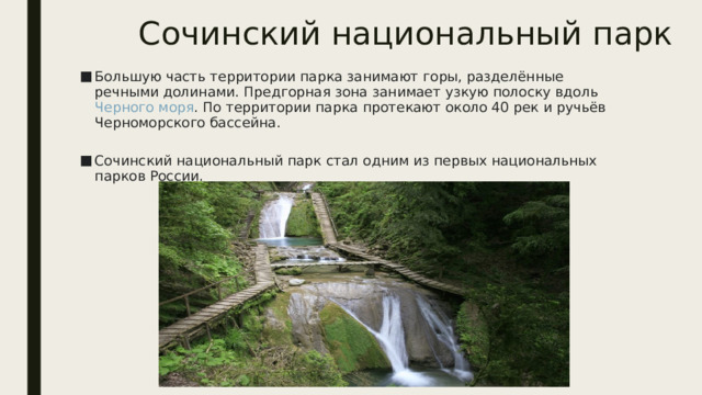 Сочинский национальный парк Большую часть территории парка занимают горы, разделённые речными долинами. Предгорная зона занимает узкую полоску вдоль  Черного моря . По территории парка протекают около 40 рек и ручьёв Черноморского бассейна.   Сочинский национальный парк стал одним из первых национальных парков России.   