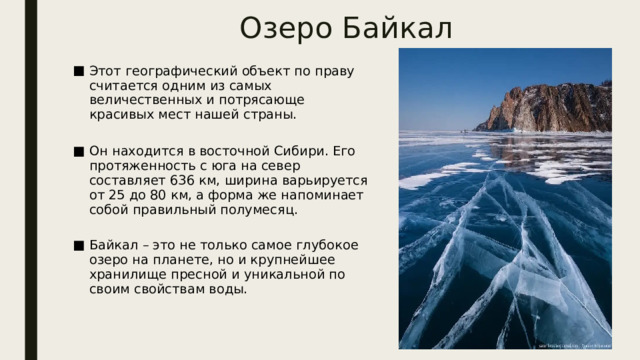 Озеро Байкал Этот географический объект по праву считается одним из самых величественных и потрясающе красивых мест нашей страны.   Он находится в восточной Сибири. Его протяженность с юга на север составляет 636 км, ширина варьируется от 25 до 80 км, а форма же напоминает собой правильный полумесяц.   Байкал – это не только самое глубокое озеро на планете, но и крупнейшее хранилище пресной и уникальной по своим свойствам воды. 