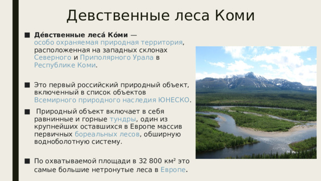 Девственные леса Коми Де́вственные леса́ Ко́ми —  особо охраняемая природная территория , расположенная на западных склонах  Северного  и  Приполярного Урала  в  Республике Коми .   Это первый российский природный объект, включенный в список объектов  Всемирного природного наследия   ЮНЕСКО .   Природный объект включает в себя равнинные и горные  тундры , один из крупнейших оставшихся в Европе массив первичных  бореальных лесов , обширную водноболотную систему.   По охватываемой площади в 32 800 км² это самые большие нетронутые леса в  Европе . 
