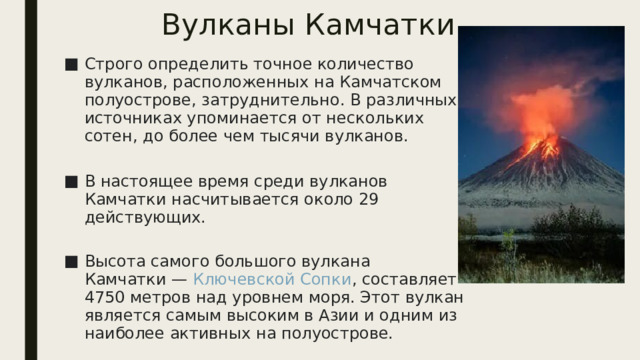 Вулканы Камчатки Строго определить точное количество вулканов, расположенных на Камчатском полуострове, затруднительно. В различных источниках упоминается от нескольких сотен, до более чем тысячи вулканов.   В настоящее время среди вулканов Камчатки насчитывается около 29 действующих.   Высота самого большого вулкана Камчатки —  Ключевской Сопки , составляет 4750 метров над уровнем моря. Этот вулкан является самым высоким в Азии и одним из наиболее активных на полуострове. 