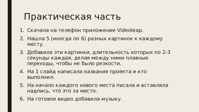 Практическая часть Скачала на телефон приложение Videoleap. Нашла 5 (иногда по 6) разных картинок к каждому месту. Добавила эти картинки, длительность которых по 2-3 секунды каждая, делая между ними плавные переходы, чтобы не было резкости. На 1 слайд написала название проекта и кто выполнил. На начало каждого нового места писала и вставляла надпись, что это за место. На готовое видео добавила музыку. 