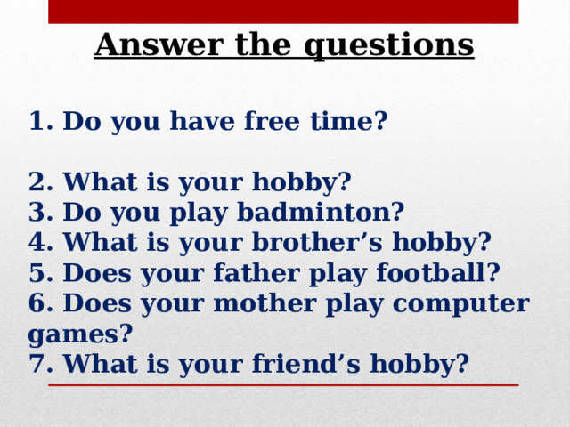 Answer the questions 1. Do you have free time? 2. What is your hobby? 3. Do you play badminton? 4. What is your brother’s hobby? 5. Does your father play football? 6. Does your mother play computer games? 7. What is your friend’s hobby? 