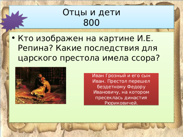 Отцы и дети  800 Кто изображен на картине И.Е. Репина? Какие последствия для царского престола имела ссора? Иван Грозный и его сын Иван. Престол перешел бездетному Федору Ивановичу, на котором пресеклась династия Рюриковичей. 