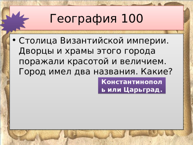 География 100 Столица Византийской империи. Дворцы и храмы этого города поражали красотой и величием. Город имел два названия. Какие? Константинополь или Царьград. 