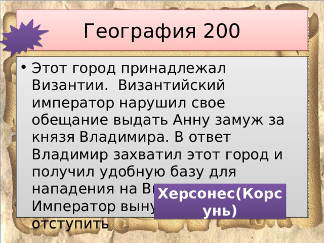 География 200 Этот город принадлежал Византии. Византийский император нарушил свое обещание выдать Анну замуж за князя Владимира. В ответ Владимир захватил этот город и получил удобную базу для нападения на Византию. Император вынужден был отступить Херсонес(Корсунь) 