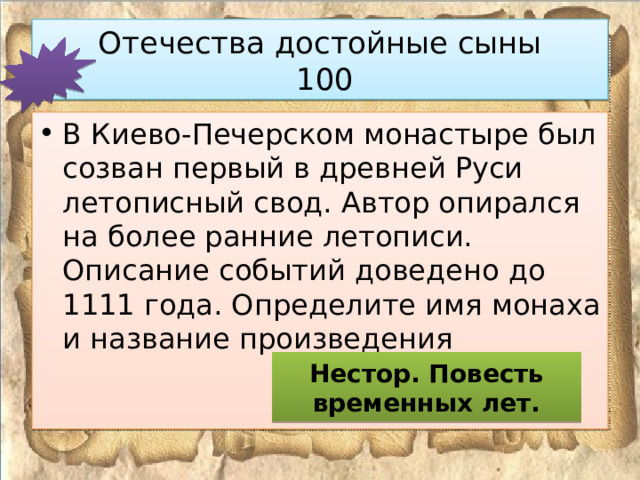 Отечества достойные сыны  100 В Киево-Печерском монастыре был созван первый в древней Руси летописный свод. Автор опирался на более ранние летописи. Описание событий доведено до 1111 года. Определите имя монаха и название произведения Нестор. Повесть временных лет. 