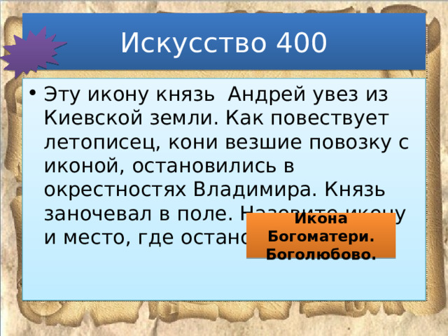 Искусство 400 Эту икону князь Андрей увез из Киевской земли. Как повествует летописец, кони везшие повозку с иконой, остановились в окрестностях Владимира. Князь заночевал в поле. Назовите икону и место, где остановился князь Икона Богоматери. Боголюбово. 