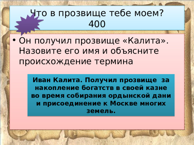 Что в прозвище тебе моем?  400 Он получил прозвище «Калита». Назовите его имя и объясните происхождение термина Иван Калита. Получил прозвище за накопление богатств в своей казне во время собирания ордынской дани и присоединение к Москве многих земель. 