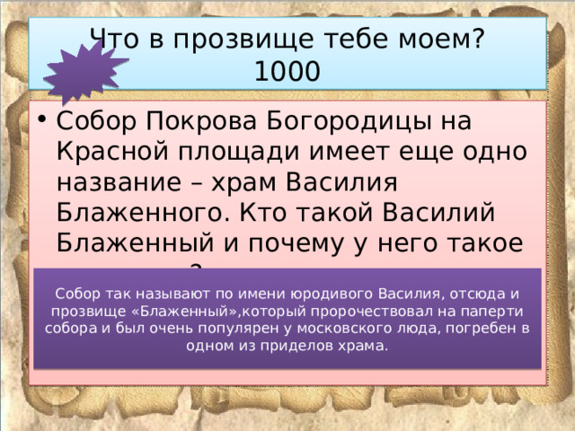 Что в прозвище тебе моем?  1000 Собор Покрова Богородицы на Красной площади имеет еще одно название – храм Василия Блаженного. Кто такой Василий Блаженный и почему у него такое прозвище? Собор так называют по имени юродивого Василия, отсюда и прозвище «Блаженный»,который пророчествовал на паперти собора и был очень популярен у московского люда, погребен в одном из приделов храма. 