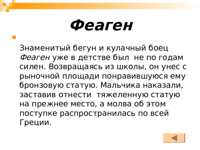 Феаген    Знаменитый бегун и кулачный боец Феаген уже в детстве был не по годам силен. Возвращаясь из школы, он унес с рыночной площади понравившуюся ему бронзовую статую. Мальчика наказали, заставив отнести тяжеленную статую на прежнее место, а молва об этом поступке распространилась по всей Греции. 