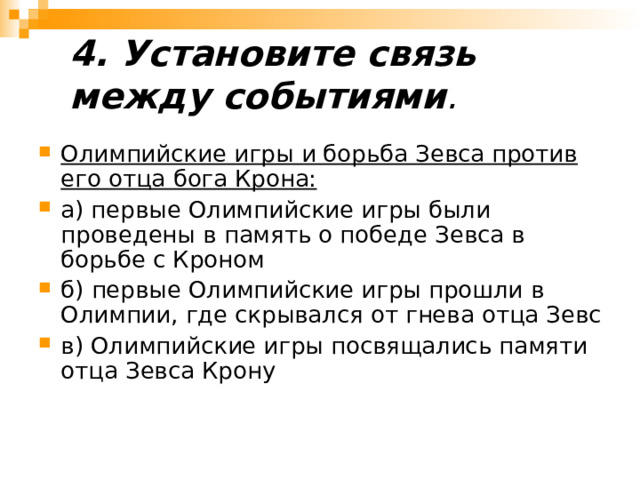 4. Установите связь между событиями .   Олимпийские игры и борьба Зевса против его отца бога Крона: а) первые Олимпийские игры были проведены в память о победе Зевса в борьбе с Кроном б) первые Олимпийские игры прошли в Олимпии, где скрывался от гнева отца Зевс в) Олимпийские игры посвящались памяти отца Зевса Крону  
